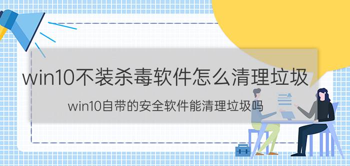 win10不装杀毒软件怎么清理垃圾 win10自带的安全软件能清理垃圾吗？